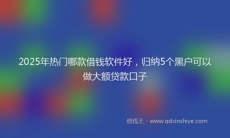 2025年热门哪款借钱软件好，归纳5个黑户可以做大额贷款口子