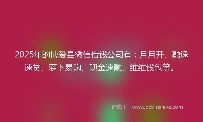 2025年的博爱县微信借钱公司有：月月开、融逸速贷、萝卜易购、现金速融、维维钱包等。