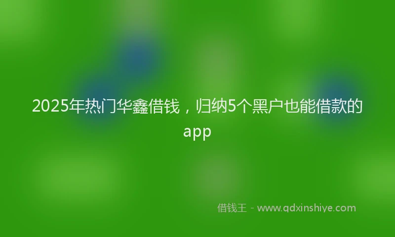 2025年热门华鑫借钱，归纳5个黑户也能借款的app