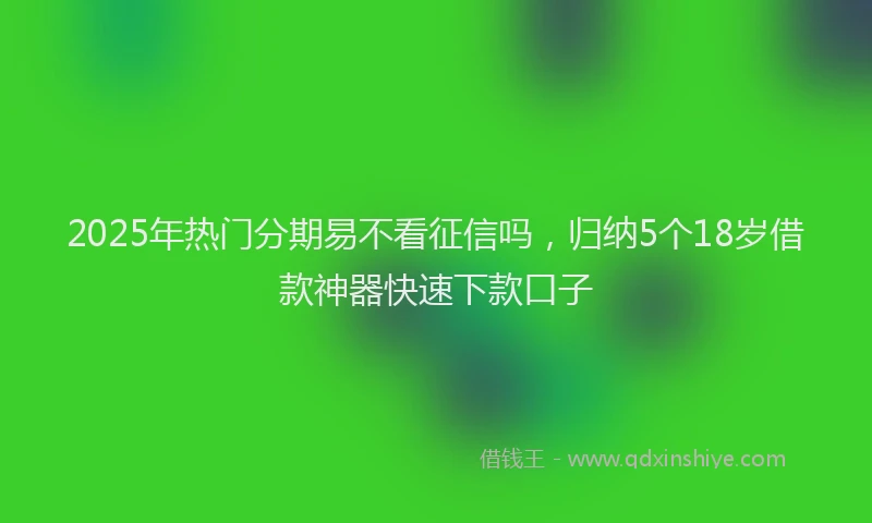 2025年热门分期易不看征信吗，归纳5个18岁借款神器快速下款口子