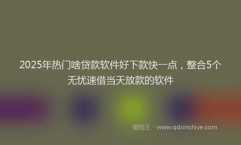 2025年热门啥贷款软件好下款快一点，整合5个无忧速借当天放款的软件