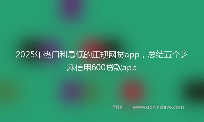 2025年热门利息低的正规网贷app，总结五个芝麻信用600贷款app