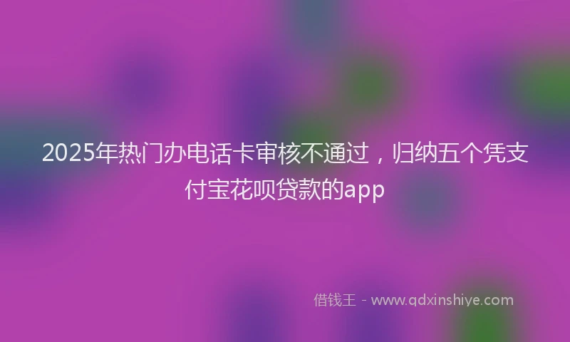 2025年热门办电话卡审核不通过，归纳五个凭支付宝花呗贷款的app