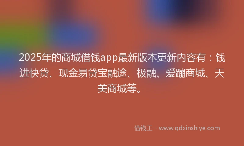 2025年的商城借钱app最新版本更新内容有：钱进快贷、现金易贷宝融途、极融、爱蹦商城、天美商城等。