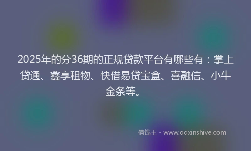 2025年的分36期的正规贷款平台有哪些有：掌上贷通、鑫享租物、快借易贷宝盒、喜融信、小牛金条等。