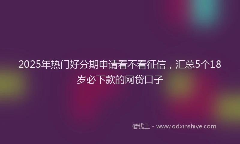 2025年热门好分期申请看不看征信，汇总5个18岁必下款的网贷口子