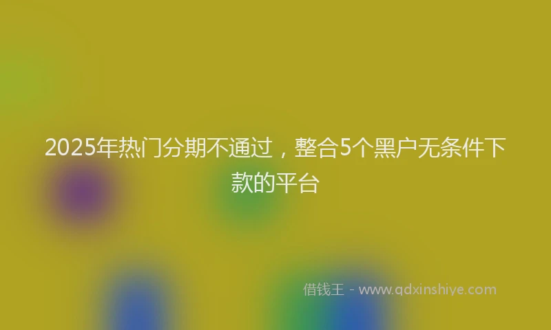 2025年热门分期不通过，整合5个黑户无条件下款的平台