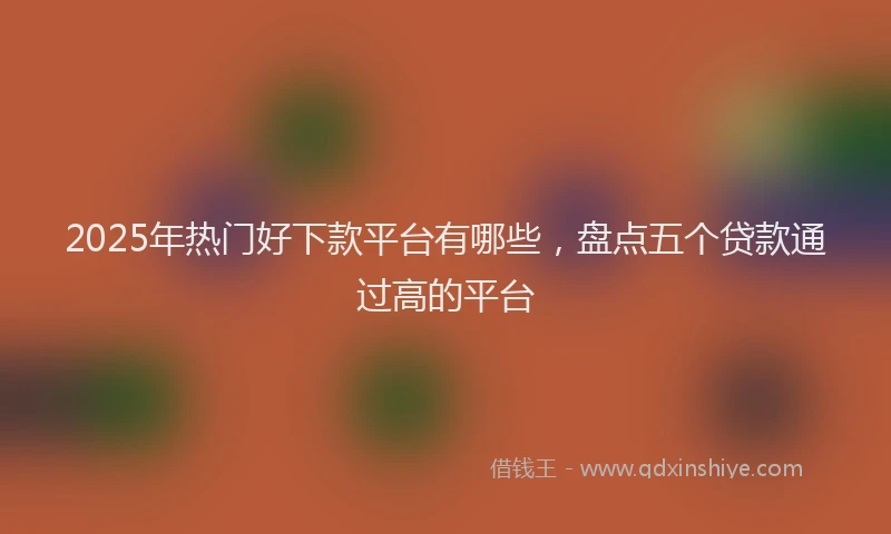 2025年热门好下款平台有哪些，盘点五个贷款通过高的平台