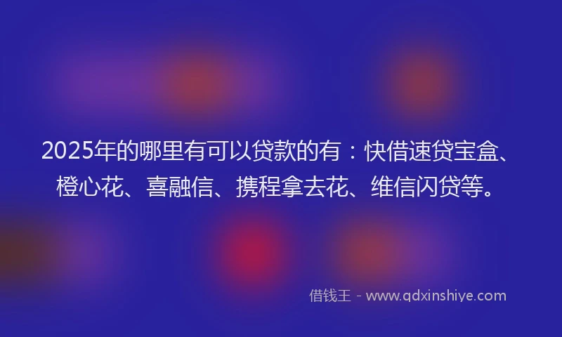 2025年的哪里有可以贷款的有：快借速贷宝盒、橙心花、喜融信、携程拿去花、维信闪贷等。