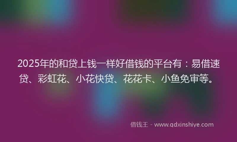 2025年的和贷上钱一样好借钱的平台有：易借速贷、彩虹花、小花快贷、花花卡、小鱼免审等。