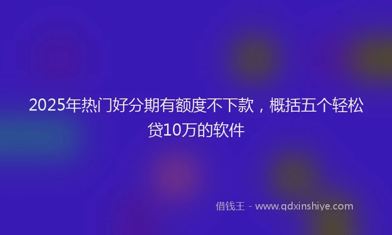 2025年热门好分期有额度不下款，概括五个轻松贷10万的软件
