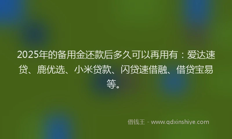 2025年的备用金还款后多久可以再用有：爱达速贷、鹿优选、小米贷款、闪贷速借融、借贷宝易等。