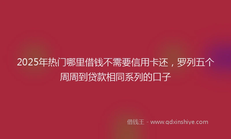 2025年热门哪里借钱不需要信用卡还，罗列五个周周到贷款相同系列的口子