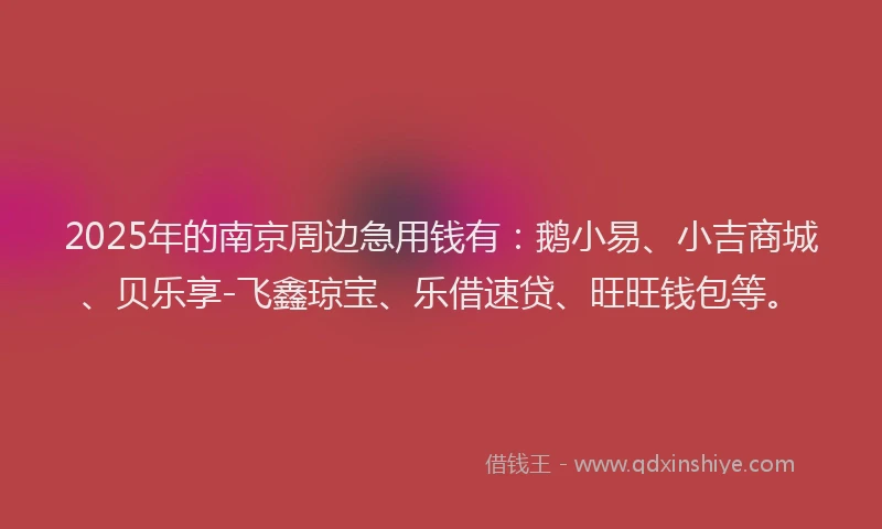 2025年的南京周边急用钱有：鹅小易、小吉商城、贝乐享-飞鑫琼宝、乐借速贷、旺旺钱包等。