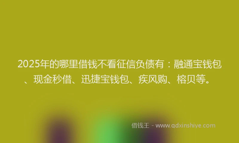 2025年的哪里借钱不看征信负债有：融通宝钱包、现金秒借、迅捷宝钱包、疾风购、榕贝等。