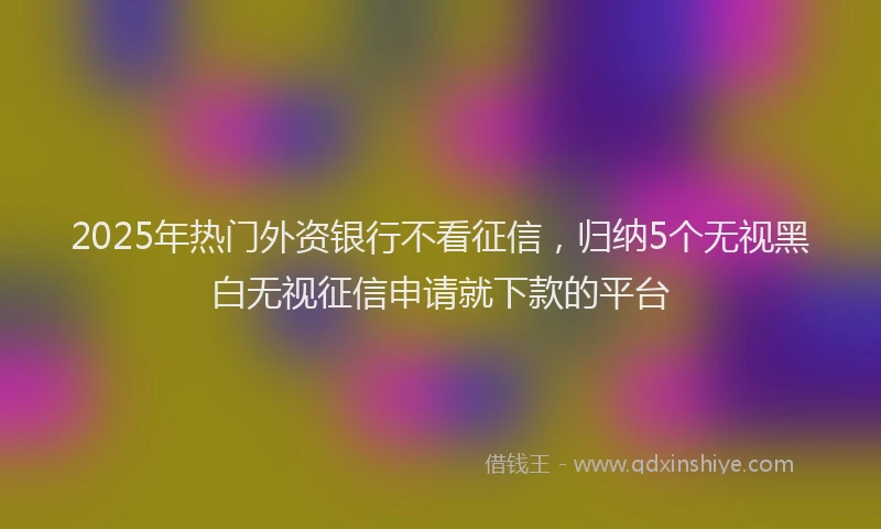 2025年热门外资银行不看征信，归纳5个无视黑白无视征信申请就下款的平台