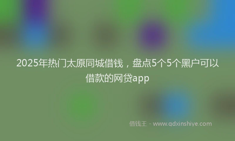 2025年热门太原同城借钱，盘点5个5个黑户可以借款的网贷app