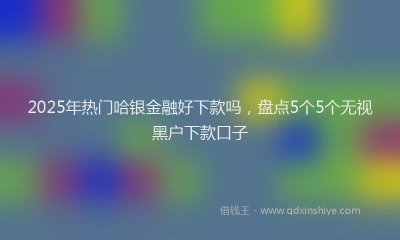 2025年热门哈银金融好下款吗，盘点5个5个无视黑户下款口子