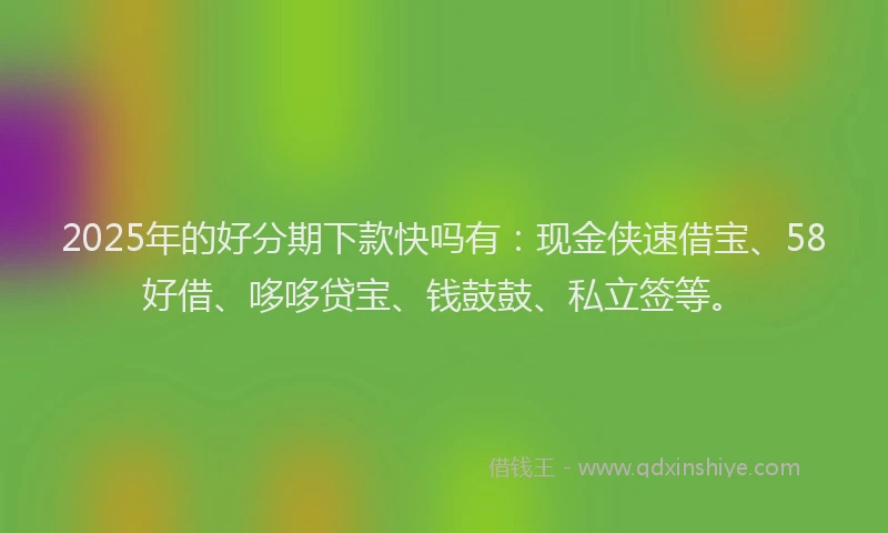 2025年的好分期下款快吗有：现金侠速借宝、58好借、哆哆贷宝、钱鼓鼓、私立签等。