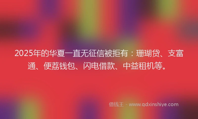 2025年的华夏一直无征信被拒有：珊瑚贷、支富通、便荔钱包、闪电借款、中益租机等。