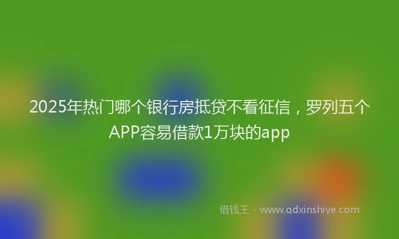 2025年热门哪个银行房抵贷不看征信，罗列五个APP容易借款1万块的app