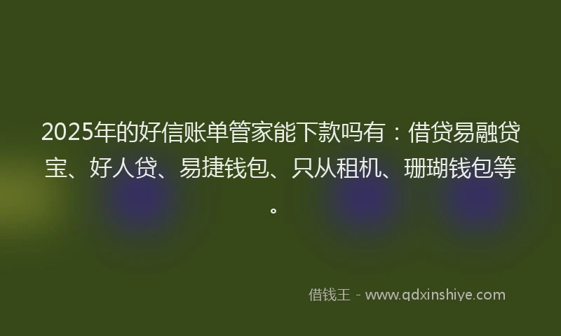 2025年的好信账单管家能下款吗有：借贷易融贷宝、好人贷、易捷钱包、只从租机、珊瑚钱包等。