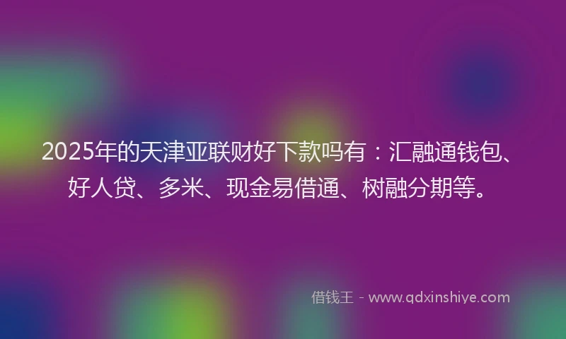 2025年的天津亚联财好下款吗有：汇融通钱包、好人贷、多米、现金易借通、树融分期等。