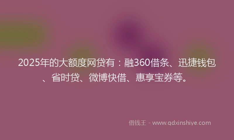 2025年的大额度网贷有：融360借条、迅捷钱包、省时贷、微博快借、惠享宝券等。
