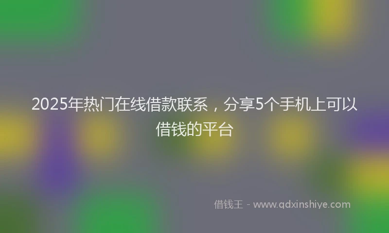 2025年热门在线借款联系，分享5个手机上可以借钱的平台