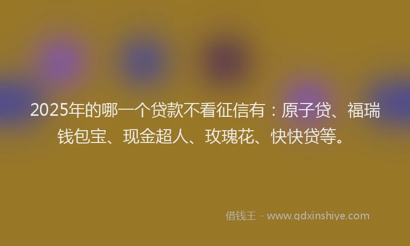 2025年的哪一个贷款不看征信有：原子贷、福瑞钱包宝、现金超人、玫瑰花、快快贷等。