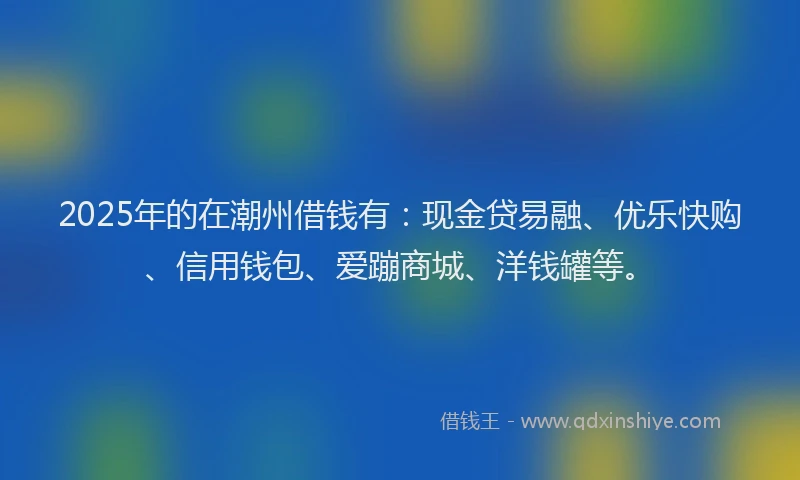2025年的在潮州借钱有：现金贷易融、优乐快购、信用钱包、爱蹦商城、洋钱罐等。