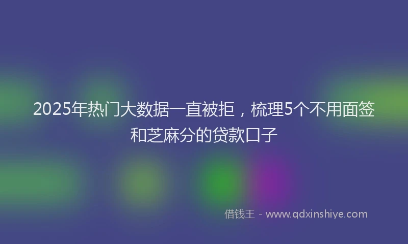 2025年热门大数据一直被拒，梳理5个不用面签和芝麻分的贷款口子