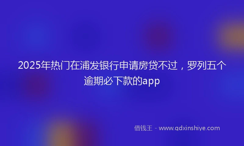 2025年热门在浦发银行申请房贷不过，罗列五个逾期必下款的app