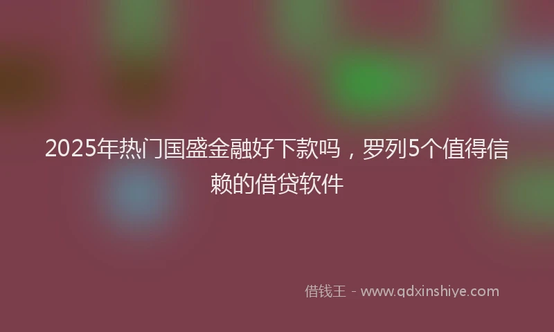 2025年热门国盛金融好下款吗，罗列5个值得信赖的借贷软件
