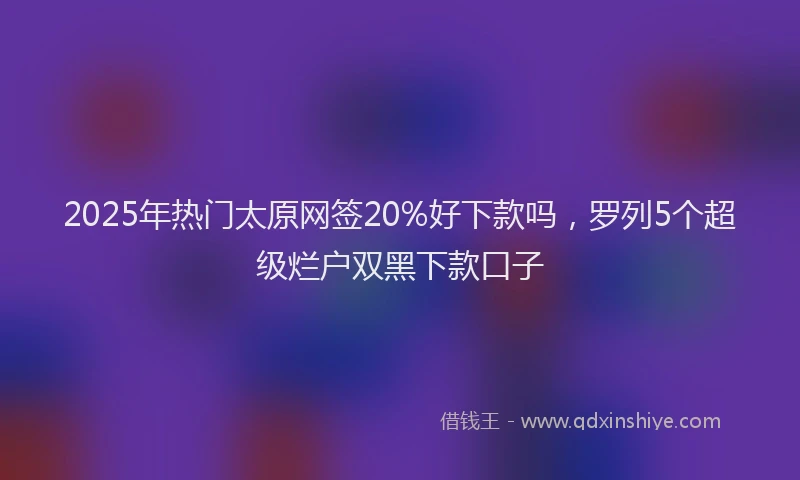 2025年热门太原网签20%好下款吗，罗列5个超级烂户双黑下款口子