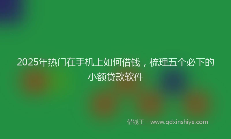 2025年热门在手机上如何借钱，梳理五个必下的小额贷款软件