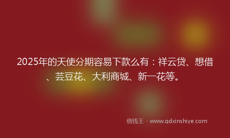 2025年的天使分期容易下款么有：祥云贷、想借、芸豆花、大利商城、新一花等。