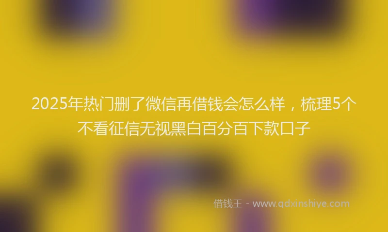 2025年热门删了微信再借钱会怎么样，梳理5个不看征信无视黑白百分百下款口子