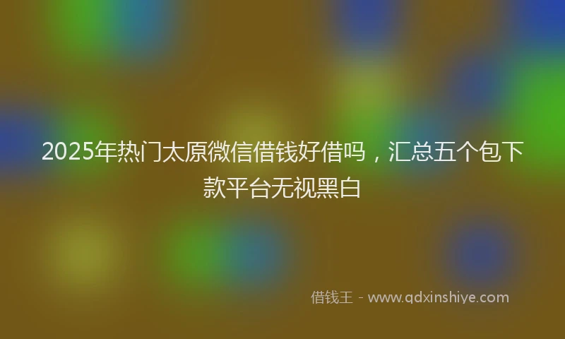 2025年热门太原微信借钱好借吗，汇总五个包下款平台无视黑白