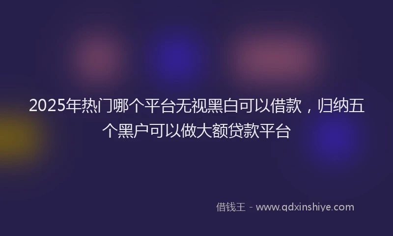 2025年热门哪个平台无视黑白可以借款，归纳五个黑户可以做大额贷款平台