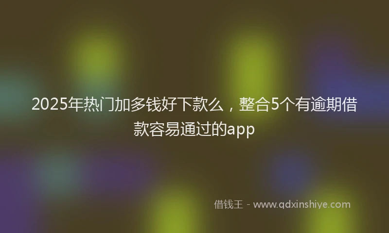 2025年热门加多钱好下款么，整合5个有逾期借款容易通过的app