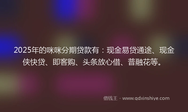 2025年的咪咪分期贷款有：现金易贷通途、现金侠快贷、即客购、头条放心借、普融花等。