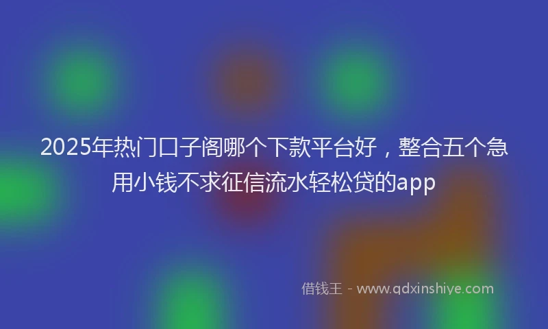 2025年热门口子阁哪个下款平台好，整合五个急用小钱不求征信流水轻松贷的app