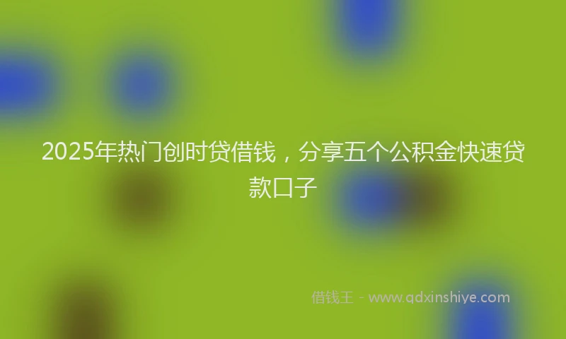 2025年热门创时贷借钱，分享五个公积金快速贷款口子