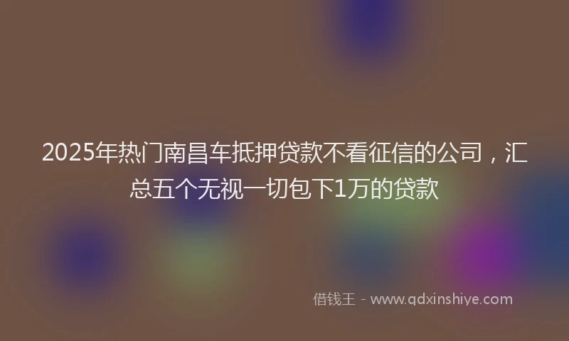 2025年热门南昌车抵押贷款不看征信的公司，汇总五个无视一切包下1万的贷款