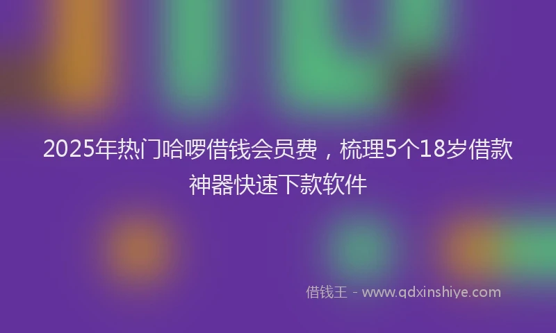 2025年热门哈啰借钱会员费，梳理5个18岁借款神器快速下款软件