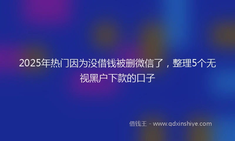 2025年热门因为没借钱被删微信了，整理5个无视黑户下款的口子