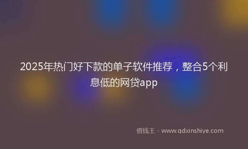 2025年热门好下款的单子软件推荐，整合5个利息低的网贷app