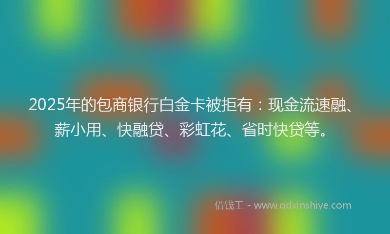 2025年的包商银行白金卡被拒有：现金流速融、薪小用、快融贷、彩虹花、省时快贷等。