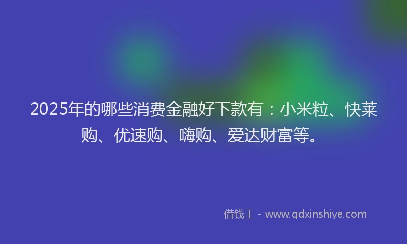 2025年的哪些消费金融好下款有：小米粒、快莱购、优速购、嗨购、爱达财富等。